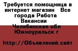 Требуется помощница в интернет-магазин - Все города Работа » Вакансии   . Челябинская обл.,Южноуральск г.